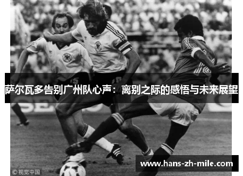 萨尔瓦多告别广州队心声:离别之际的感悟与未来展望 萨尔瓦多告别广州队心声:离别之际的感悟与未来展望